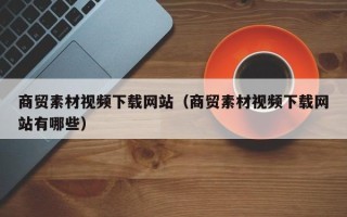 阜阳商贸素材视频下载网站（商贸素材视频下载网站有哪些）