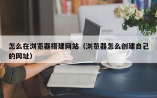 阜阳怎么在浏览器搭建网站（浏览器怎么创建自己的网址）