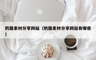 阜阳奶酪素材分享网站（奶酪素材分享网站有哪些）