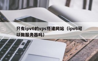 阜阳只有ipv6的vps搭建网站（ipv6可以做服务器吗）