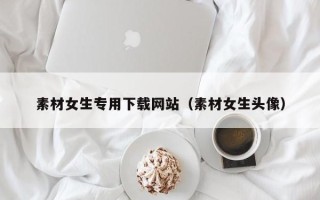 阜阳素材女生专用下载网站（素材女生头像）